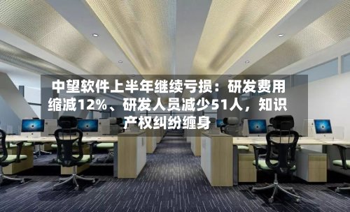 中望软件上半年继续亏损：研发费用缩减12%、研发人员减少51人，知识产权纠纷缠身-第3张图片