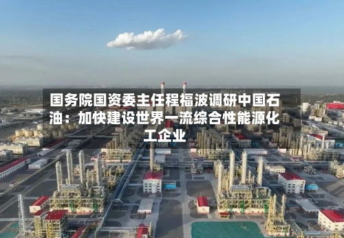 国务院国资委主任程福波调研中国石油:加快建设世界一流综合性能源化工企业-第1张图片