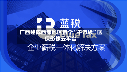广西建成西部地区首个“千万级	”医保影像云平台-第1张图片