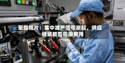 聚酯瓶片：集中减产信号渐起	，供应收紧能否托底费用-第1张图片