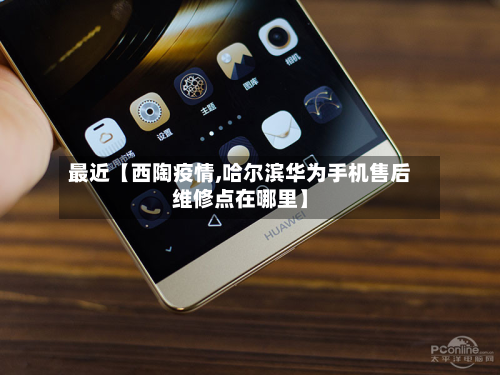最近【西陶疫情,哈尔滨华为手机售后维修点在哪里】-第2张图片