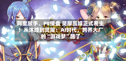 阿里放手、PE接盘 灵犀互娱正式易主！从沐瞳到灵犀：AI时代，跨界大厂的“游戏梦”醒了-第1张图片