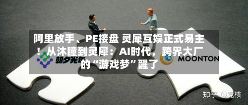阿里放手	、PE接盘 灵犀互娱正式易主！从沐瞳到灵犀：AI时代	，跨界大厂的“游戏梦”醒了-第3张图片