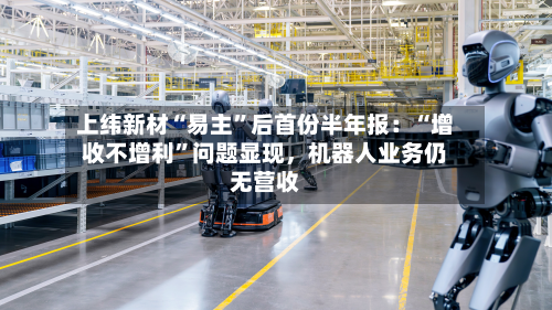 上纬新材“易主”后首份半年报：“增收不增利	”问题显现，机器人业务仍无营收-第2张图片