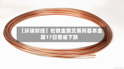 【环球财经】伦敦金属交易所基本金属17日普遍下跌-第2张图片