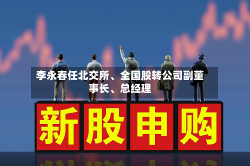 李永春任北交所、全国股转公司副董事长	、总经理-第1张图片