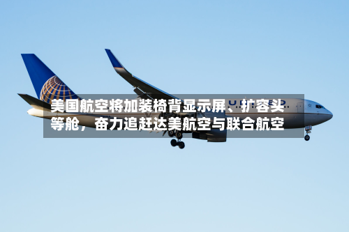 美国航空将加装椅背显示屏	、扩容头等舱，奋力追赶达美航空与联合航空-第1张图片