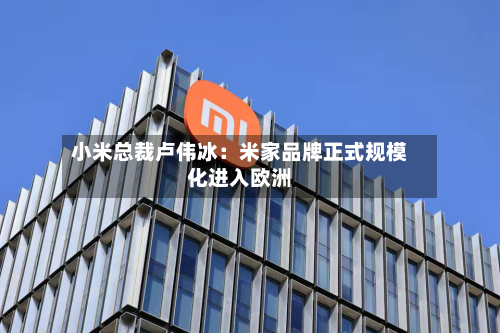 小米总裁卢伟冰:米家品牌正式规模化进入欧洲-第2张图片