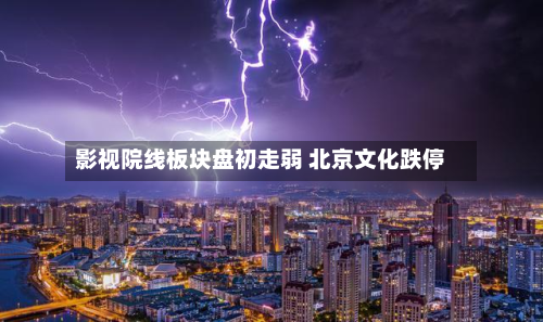 影视院线板块盘初走弱 北京文化跌停-第1张图片