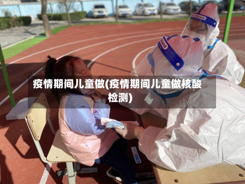 疫情期间儿童做(疫情期间儿童做核酸检测)-第2张图片