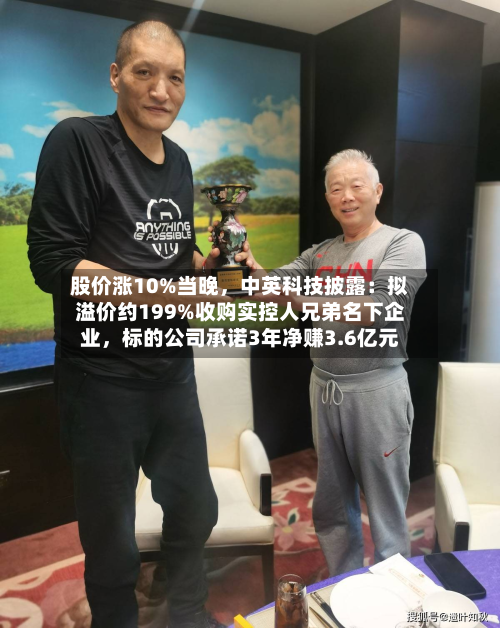 股价涨10%当晚，中英科技披露：拟溢价约199%收购实控人兄弟名下企业，标的公司承诺3年净赚3.6亿元-第1张图片