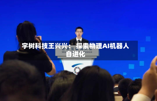 宇树科技王兴兴: 探索物理AI机器人自进化-第2张图片