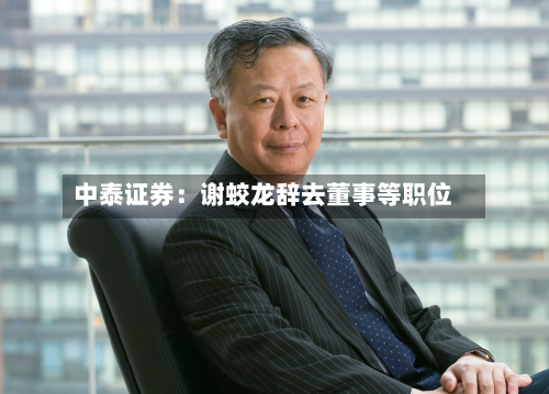中泰证券:谢蛟龙辞去董事等职位-第2张图片