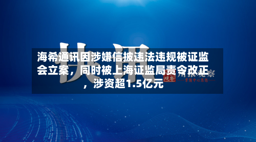 海希通讯因涉嫌信披违法违规被证监会立案	，同时被上海证监局责令改正，涉资超1.5亿元-第1张图片