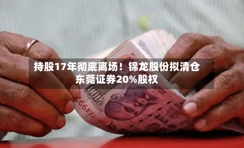 持股17年彻底离场！锦龙股份拟清仓东莞证券20%股权-第3张图片