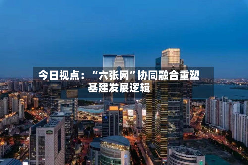 今日视点：“六张网”协同融合重塑基建发展逻辑-第3张图片