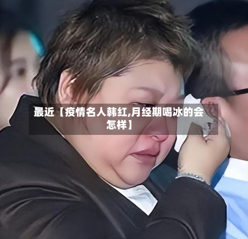 最近【疫情名人韩红,月经期喝冰的会怎样】-第2张图片