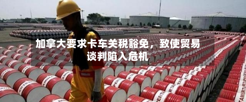 加拿大要求卡车关税豁免，致使贸易谈判陷入危机-第3张图片