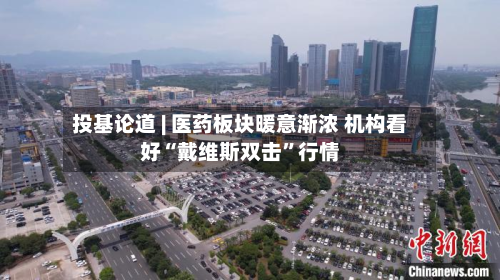 投基论道 | 医药板块暖意渐浓 机构看好“戴维斯双击”行情-第2张图片