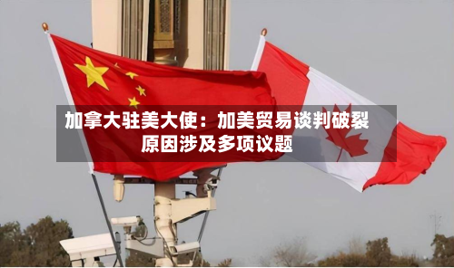 加拿大驻美大使:加美贸易谈判破裂原因涉及多项议题-第3张图片