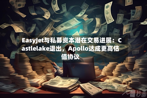 EasyJet与私募资本潜在交易进展：Castlelake退出，Apollo达成更高估值协议-第2张图片