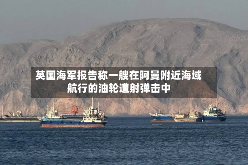 英国海军报告称一艘在阿曼附近海域航行的油轮遭射弹击中-第1张图片