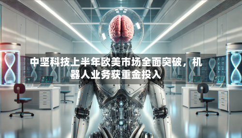 中坚科技上半年欧美市场全面突破，机器人业务获重金投入-第1张图片