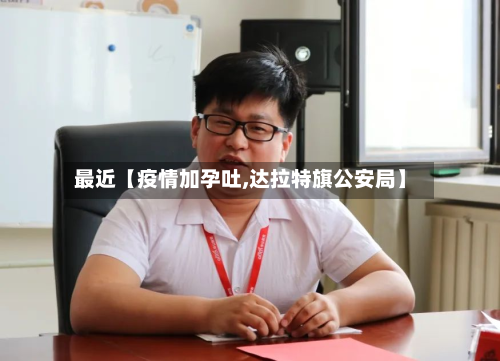 最近【疫情加孕吐,达拉特旗公安局】-第1张图片