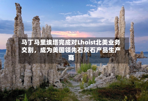 马丁马里埃塔完成对Lhoist北美业务交割，成为美国领先石灰石产品生产商-第1张图片