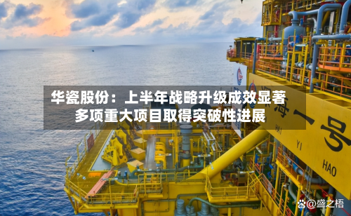 华瓷股份：上半年战略升级成效显著 多项重大项目取得突破性进展-第2张图片