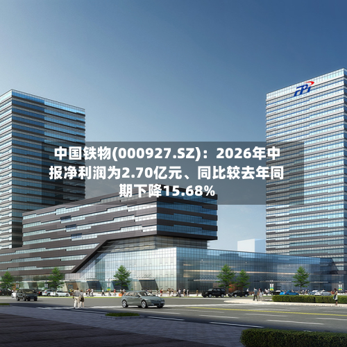 中国铁物(000927.SZ)：2026年中报净利润为2.70亿元、同比较去年同期下降15.68%-第3张图片