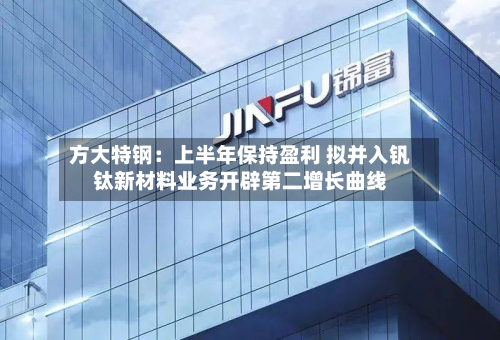 方大特钢:上半年保持盈利 拟并入钒钛新材料业务开辟第二增长曲线-第1张图片