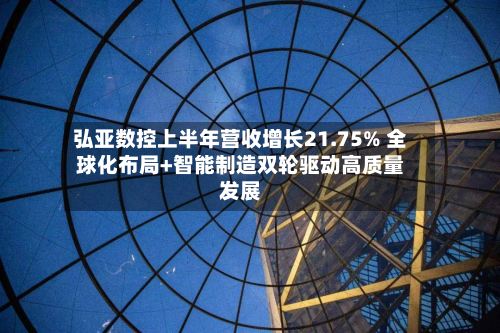 弘亚数控上半年营收增长21.75% 全球化布局+智能制造双轮驱动高质量发展-第1张图片