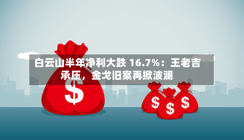 白云山半年净利大跌 16.7%：王老吉承压，金戈旧案再掀波澜-第2张图片
