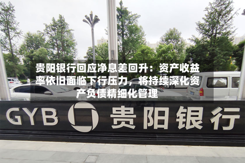 贵阳银行回应净息差回升：资产收益率依旧面临下行压力，将持续深化资产负债精细化管理-第1张图片