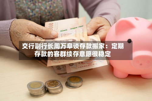 交行副行长周万阜谈存款搬家：定期存款的客群续存意愿很稳定-第1张图片