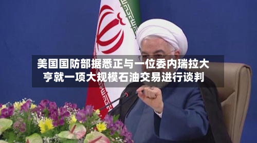 美国国防部据悉正与一位委内瑞拉大亨就一项大规模石油交易进行谈判-第1张图片