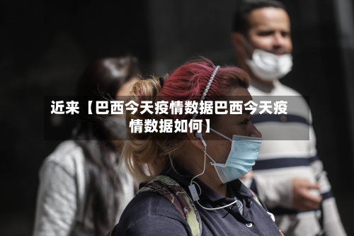 近来【巴西今天疫情数据巴西今天疫情数据如何】-第3张图片