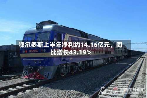 鄂尔多斯上半年净利约14.16亿元	，同比增长43.19%-第1张图片