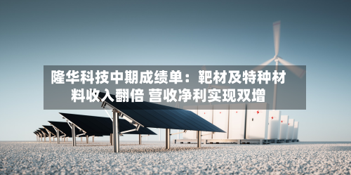 隆华科技中期成绩单:靶材及特种材料收入翻倍 营收净利实现双增-第1张图片