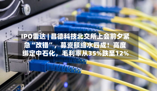 IPO雷达 | 昌德科技北交所上会前夕紧急“改错”，募资额缩水四成！高度绑定中石化	，毛利率从35%跌至12%-第1张图片
