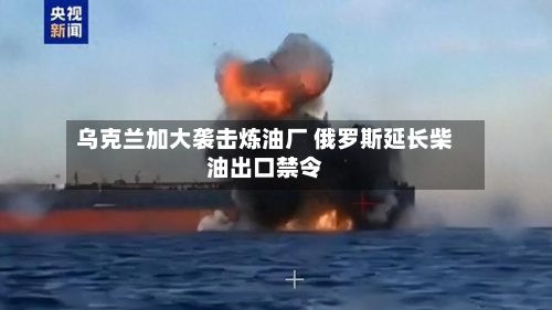 乌克兰加大袭击炼油厂 俄罗斯延长柴油出口禁令-第2张图片