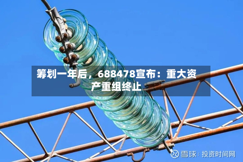 筹划一年后	，688478宣布：重大资产重组终止-第1张图片