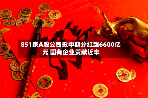 851家A股公司拟中期分红超6600亿元 国有企业贡献近半-第1张图片