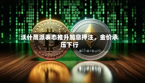 沃什鹰派表态推升加息押注	，金价承压下行-第1张图片