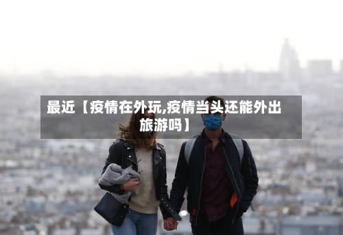 最近【疫情在外玩,疫情当头还能外出旅游吗】-第3张图片