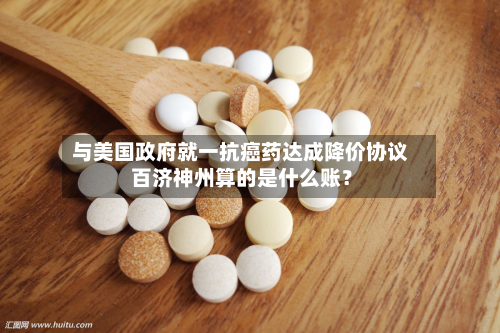 与美国政府就一抗癌药达成降价协议 百济神州算的是什么账?-第3张图片