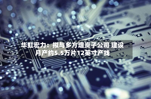 华虹宏力：拟与多方增资子公司 建设月产约5.5万片12英寸产线-第2张图片