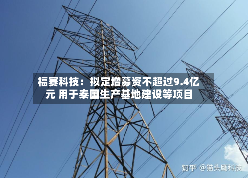 福赛科技:拟定增募资不超过9.4亿元 用于泰国生产基地建设等项目-第2张图片