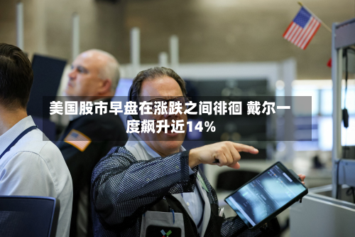 美国股市早盘在涨跌之间徘徊 戴尔一度飙升近14%-第1张图片